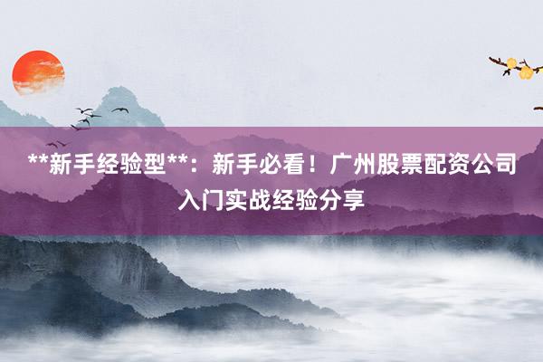 **新手经验型**:新手必看!广州股票配资公司入门实战经验分享