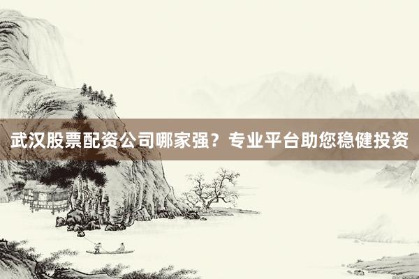 武汉股票配资公司哪家强?专业平台助您稳健投资