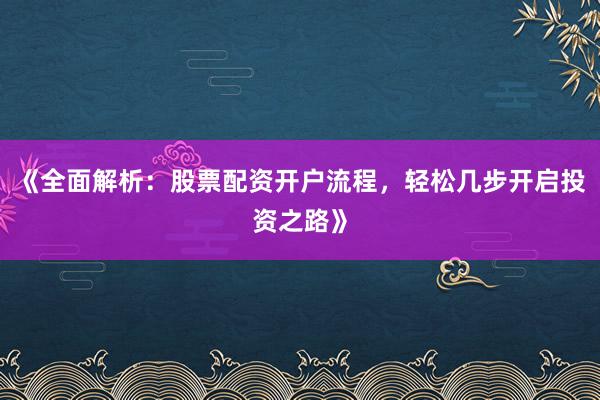 《全面解析：股票配资开户流程，轻松几步开启投资之路》