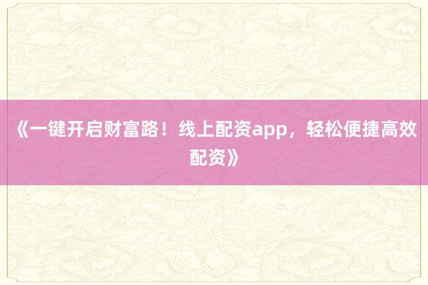 《一键开启财富路!线上配资app,轻松便捷高效配资》