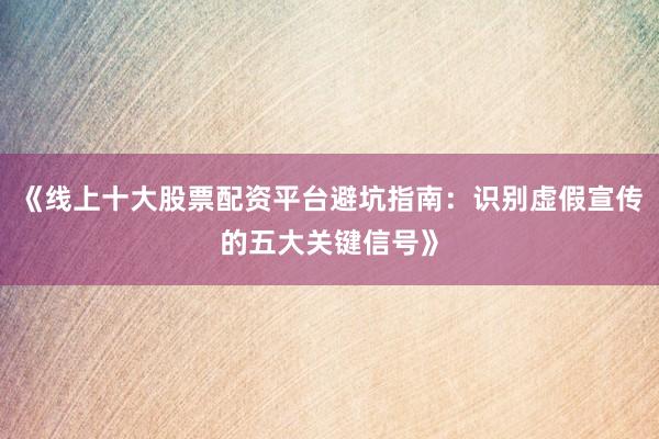 《线上十大股票配资平台避坑指南：识别虚假宣传的五大关键信号》