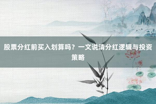 股票分红前买入划算吗？一文说清分红逻辑与投资策略