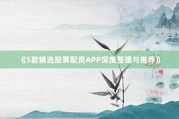 《5款精选股票配资APP深度整理与推荐》
