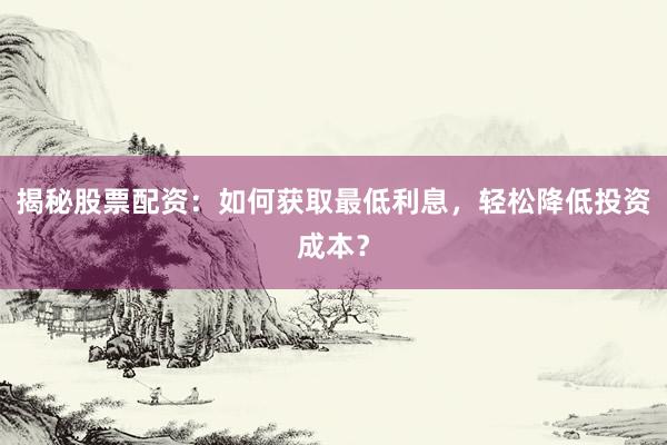 揭秘股票配资：如何获取最低利息，轻松降低投资成本？