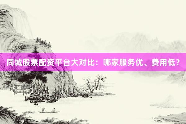 同城股票配资平台大对比：哪家服务优、费用低？