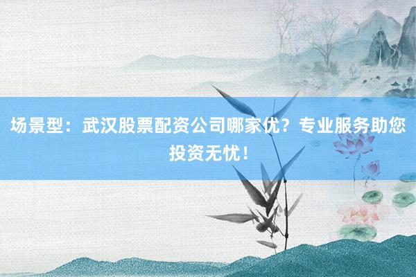 场景型：武汉股票配资公司哪家优？专业服务助您投资无忧！