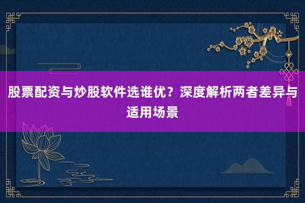 股票配资与炒股软件选谁优？深度解析两者差异与适用场景