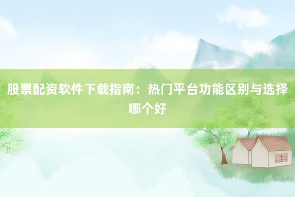 股票配资软件下载指南：热门平台功能区别与选择哪个好